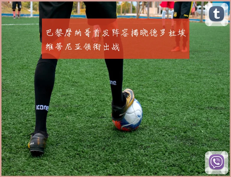 巴黎摩纳哥首发阵容揭晓德罗杜埃维蒂尼亚领衔出战