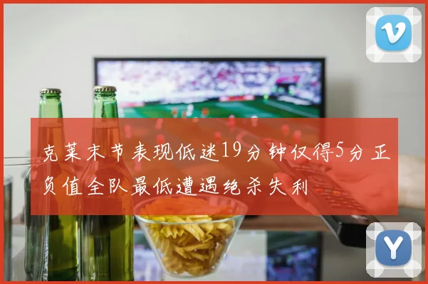 克莱末节表现低迷19分钟仅得5分正负值全队最低遭遇绝杀失利