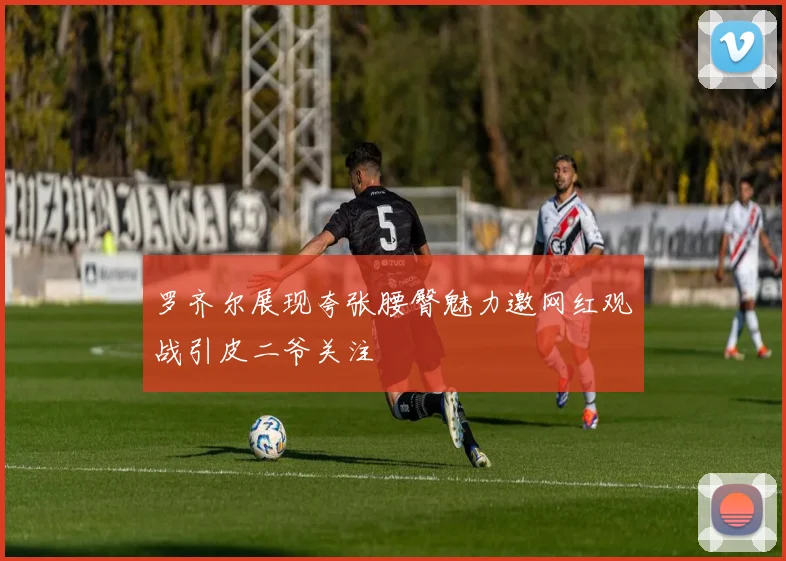 罗齐尔展现夸张腰臀魅力邀网红观战引皮二爷关注