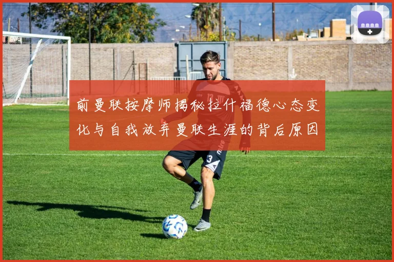 前曼联按摩师揭秘拉什福德心态变化与自我放弃曼联生涯的背后原因
