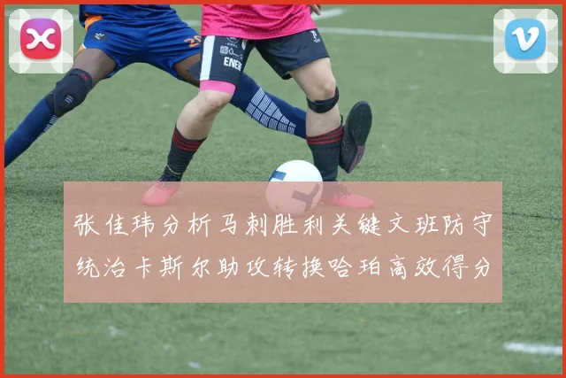 张佳玮分析马刺胜利关键文班防守统治卡斯尔助攻转换哈珀高效得分