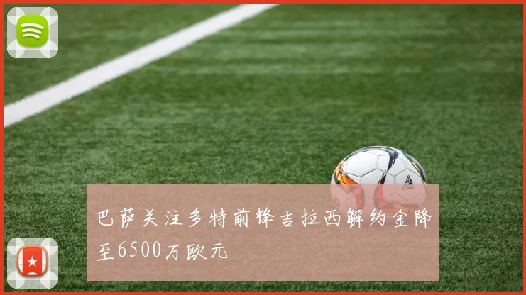 巴萨关注多特前锋吉拉西解约金降至6500万欧元