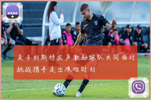 麦卡利斯特发声激励球队共同面对挑战携手走出艰难时刻