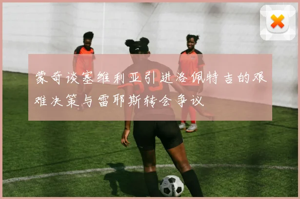 蒙奇谈塞维利亚引进洛佩特吉的艰难决策与雷耶斯转会争议