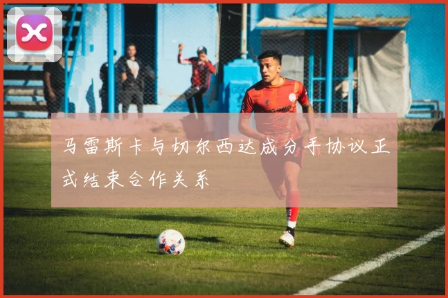 马雷斯卡与切尔西达成分手协议正式结束合作关系