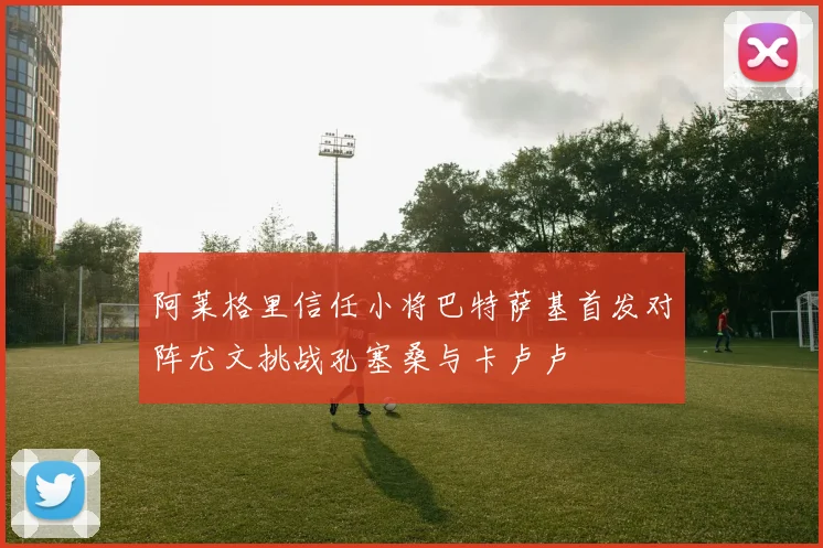 阿莱格里信任小将巴特萨基首发对阵尤文挑战孔塞桑与卡卢卢