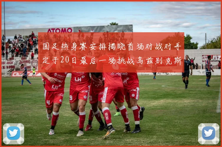 国足热身赛安排揭晓首场对战对手定于20日最后一场挑战乌兹别克斯坦