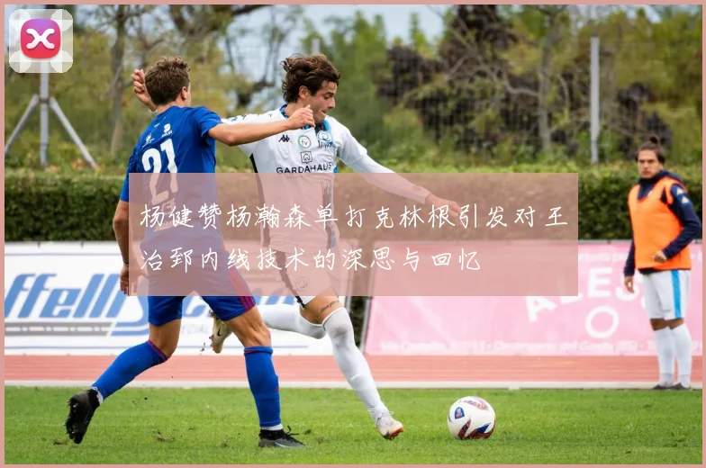 杨健赞杨瀚森单打克林根引发对王治郅内线技术的深思与回忆