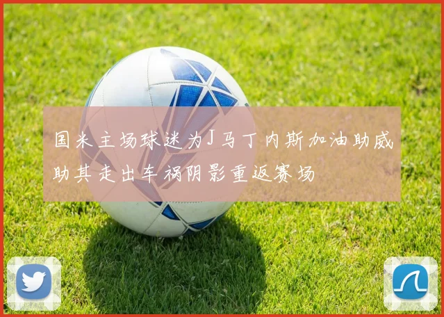 国米主场球迷为J马丁内斯加油助威助其走出车祸阴影重返赛场