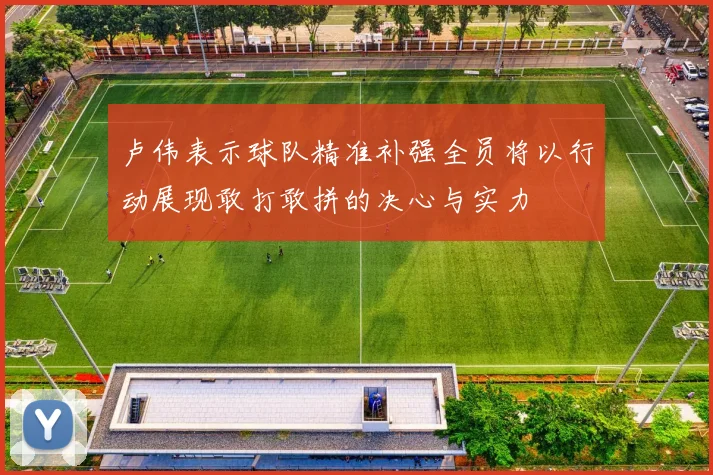 卢伟表示球队精准补强全员将以行动展现敢打敢拼的决心与实力