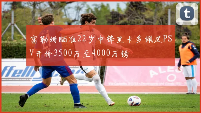 富勒姆瞄准22岁中锋里卡多佩皮PSV开价3500万至4000万镑
