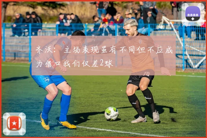 齐沃：主场表现虽有不同但不应成为借口我们仅差2球