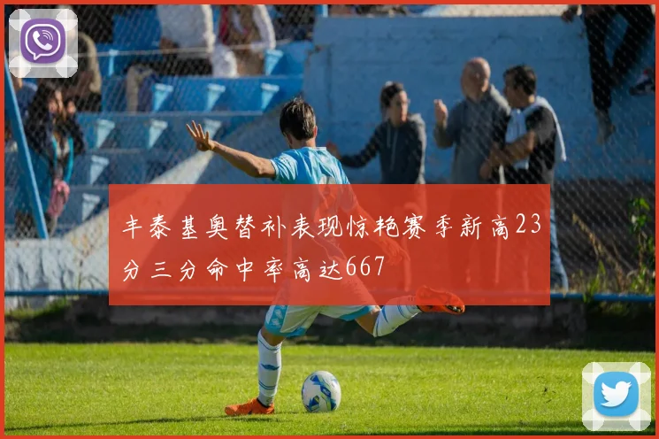丰泰基奥替补表现惊艳赛季新高23分三分命中率高达667