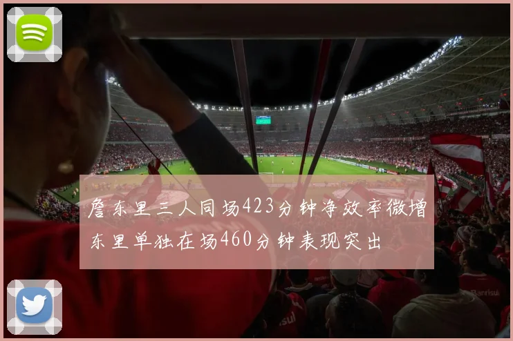 詹东里三人同场423分钟净效率微增东里单独在场460分钟表现突出
