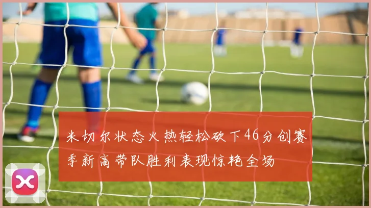 米切尔状态火热轻松砍下46分创赛季新高带队胜利表现惊艳全场