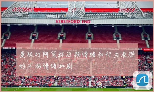 曼联对阿莫林近期情绪和行为表现的不满情绪加剧