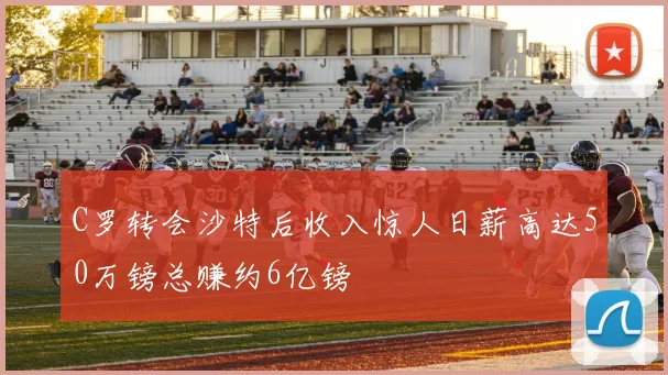 C罗转会沙特后收入惊人日薪高达50万镑总赚约6亿镑