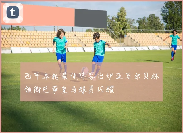 西甲本轮最佳阵容出炉亚马尔贝林领衔巴萨皇马球员闪耀