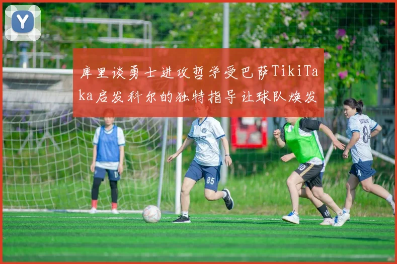 库里谈勇士进攻哲学受巴萨TikiTaka启发科尔的独特指导让球队焕发新生